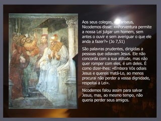 Aos seus colegas, os fariseus, Nicodemos disse: ««Porventura permite a nossa Lei julgar um homem, sem antes o ouvir e sem averiguar o que ele anda a fazer?» (Jo 7,51) São palavras prudentes, dirigidas a pessoas que odiavam Jesus. Ele não concorda com a sua atitude, mas não quer romper com eles, é um deles. É como dizer-lhes: «Embora Vós odiais Jesus e quereis matá-Lo, ao menos procurai não perder a vossa dignidade, respeitai a Lei». Nicodemos falou assim para salvar Jesus, mas, ao mesmo tempo, não queria perder seus amigos. 