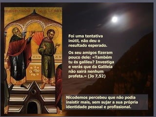 Nicodemos percebeu que não podia insistir mais, sem sujar a sua própria identidade pessoal e profissional. Foi uma tentativa inútil, não deu o resultado esperado.  Os seu amigos fizeram pouco dele: «Também tu és galileu? Investiga e verás que da Galileia não sairá nenhum profeta.» (Jo 7,52) 