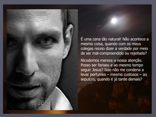 É uma cena tão natural! Não acontece a mesma coisa, quando com os meus colegas receio dizer a verdade por meio de ser mal-compreendido ou rejeitado? Nicodemos merece a nossa atenção. Posso ser fariseu e ao mesmo tempo seguir Jesus? Isso não me condena a levar perfumes – mesmo custosos – ao sepulcro, quando é já tarde demais? 