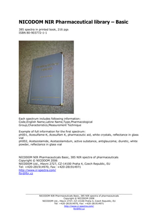 NICODOM NIR Pharmaceutical library – Basic
385 spectra in printed book, 216 pgs
ISBN 80-903772-1-1




Each spectrum includes following information:
Code,English Name,Latine Name,Type,Pharmacological
Group,Characteristics,Measurement Technique

Example of full information for the first spectrum:
ph001, Acesulfame-K, Acesulfam K, pharmaceutic aid, white crystals, reflectance in glass
vial
ph002, Acetazolamide, Acetazolamidum, active substance, antiglaucoma; diuretic, white
powder, reflectance in glass vial



NICODOM NIR Pharmaceuticals Basic, 385 NIR spectra of pharmaceuticals
Copyright © NICODOM 2006
NICODOM Ltd., Hlavni 2727, CZ-14100 Praha 4, Czech Republic, EU
Tel: +420-281914970, Fax: +420-281914971
http://www.ir-spectra.com/
ftir@ftir.cz




     _______________________________________________________________________________
               NICODOM NIR Pharmaceuticals Basic, 385 NIR spectra of pharmaceuticals
                                   Copyright © NICODOM 2006
                  NICODOM Ltd., Hlavni 2727, CZ-14100 Praha 4, Czech Republic, EU
                          Tel: +420-281914970, Fax: +420-281914971
                                    http://www.ir-spectra.com/
                                            ftir@ftir.cz