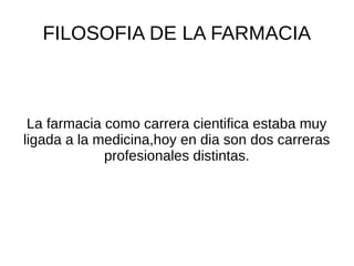 FILOSOFIA DE LA FARMACIA
La farmacia como carrera cientifica estaba muy
ligada a la medicina,hoy en dia son dos carreras
profesionales distintas.
 