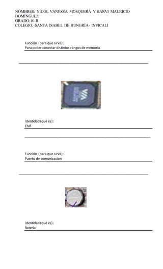 NOMBRES: NÍCOL VANESSA MOSQUERA Y HARVI MAURICIO
DOMÍNGUEZ
GRADO:10-B
COLEGIO: SANTA ISABEL DE HUNGRÍA- INVICALI
Función (para que sirve):
Para poder conectar distintos rangos de memoria
______________________________________________________________________
Identidad (qué es):
Chif
____________________________________________________________________
Función (para que sirve):
Puerto de comunicacion
______________________________________________________________________
Identidad (qué es):
Batería
 
