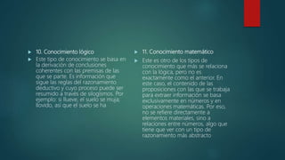  10. Conocimiento lógico
 Este tipo de conocimiento se basa en
la derivación de conclusiones
coherentes con las premisas de las
que se parte. Es información que
sigue las reglas del razonamiento
deductivo y cuyo proceso puede ser
resumido a través de silogismos. Por
ejemplo: si llueve, el suelo se muja;
llovido, así que el suelo se ha
 11. Conocimiento matemático
 Este es otro de los tipos de
conocimiento que más se relaciona
con la lógica, pero no es
exactamente como el anterior. En
este caso, el contenido de las
proposiciones con las que se trabaja
para extraer información se basa
exclusivamente en números y en
operaciones matemáticas. Por eso,
no se refiere directamente a
elementos materiales, sino a
relaciones entre números, algo que
tiene que ver con un tipo de
razonamiento más abstracto
 