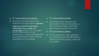  12. Conocimiento de sistemas
 Este tipo de conocimiento hace
referencia a la capacidad de generar
sistemas a partir de elementos
individuales que pueden ser
combinados entre sí. Es un ámbito
técnico relacionado con las
matemáticas y usado habitualmente
en programación y oficios como la
arquitectura o la sociología.
 13. Conocimiento privado
 Se fundamenta en experiencias
personales de tipo autobiográfico, y
en sí mismas no están disponibles
para un gran grupo de personas.
 14. Conocimiento público
 Forma parte de la cultura popular y
sus contenidos han sido difundidos a
través de muchos grupos y capas de
la sociedad.
 