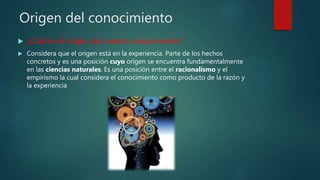 Origen del conocimiento
 ¿Cuál es el origen de nuestro conocimiento?
 Considera que el origen está en la experiencia. Parte de los hechos
concretos y es una posición cuyo origen se encuentra fundamentalmente
en las ciencias naturales. Es una posición entre el racionalismo y el
empirismo la cual considera el conocimiento como producto de la razón y
la experiencia
 