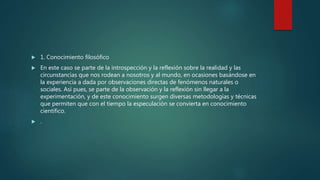  1. Conocimiento filosófico
 En este caso se parte de la introspección y la reflexión sobre la realidad y las
circunstancias que nos rodean a nosotros y al mundo, en ocasiones basándose en
la experiencia a dada por observaciones directas de fenómenos naturales o
sociales. Así pues, se parte de la observación y la reflexión sin llegar a la
experimentación, y de este conocimiento surgen diversas metodologías y técnicas
que permiten que con el tiempo la especulación se convierta en conocimiento
científico.
 .
 