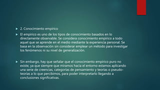  2. Conocimiento empírico
 El empírico es uno de los tipos de conocimiento basados en lo
directamente observable. Se considera conocimiento empírico a todo
aquel que se aprende en el medio mediante la experiencia personal. Se
basa en la observación sin considerar emplear un método para investigar
los fenómenos ni su nivel de generalización.
 Sin embargo, hay que señalar que el conocimiento empírico puro no
existe, ya que siempre que miramos hacia el entorno estamos aplicando
una serie de creencias, categorías de pensamiento y teorías o pseudo-
teorías a lo que percibimos, para poder interpretarlo llegando a
conclusiones significativas.
 