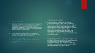  3. Conocimiento científico
 Semejante al conocimiento empírico en el sentido de que parte de la
observación de la realidad y se basa en fenómenos demostrables, en
esta ocasión estamos ante uno de los tipos de conocimiento en los
que se realiza un análisis crítico de la realidad a partir de la
comprobación (experimental o no) para poder originar conclusiones
válidas. El conocimiento científico permite la crítica y la modificación
de sus conclusiones y premisas básicas.
 Por otro lado, el conocimiento científico está muy ligado al
desarrollo histórico del pensamiento humano; es algo que hace
varios siglos no existía, porque no existía la ciencia.
 Artículo relacionado: "Las 7 diferencias entre ciencias sociales y
ciencias naturales"
 idos han sido difundidos a través de muchos grupos y capas de la
sociedad.
 4. Conocimiento intuitivo
 El conocimiento intuitivo es un tipo de
conocimiento en el que la relación entre los
fenómenos o informaciones se llevan a cabo a
través de un proceso subconsciente, sin que
exista información objetiva suficiente a un nivel
observable como para elaborar dicho
conocimiento y sin que sea necesario una
comprobación directa de su veracidad. Se
vincula a la experiencia y a la asociación de ideas
y de sensaciones.
 Por ejemplo, podemos suponer que alguien está
enfadado debido a que tiene las cejas arqueadas
y la musculatura facial tensa o a que su
comportamiento es más frío de lo habitual, y
también podemos asociar la manera de hablar
de una persona al concepto "dulce".
 