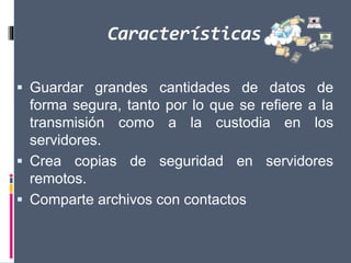Características
 Guardar grandes cantidades de datos de
forma segura, tanto por lo que se refiere a la
transmisión como a la custodia en los
servidores.
 Crea copias de seguridad en servidores
remotos.
 Comparte archivos con contactos
 