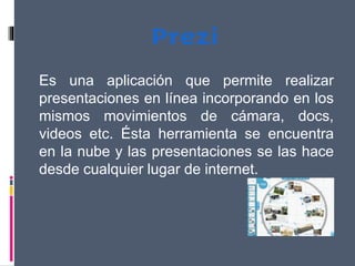 Es una aplicación que permite realizar
presentaciones en línea incorporando en los
mismos movimientos de cámara, docs,
videos etc. Ésta herramienta se encuentra
en la nube y las presentaciones se las hace
desde cualquier lugar de internet.
 