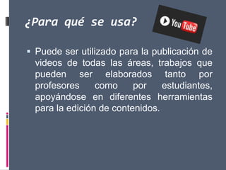 ¿Para qué se usa?
 Puede ser utilizado para la publicación de
videos de todas las áreas, trabajos que
pueden ser elaborados tanto por
profesores como por estudiantes,
apoyándose en diferentes herramientas
para la edición de contenidos.
 
