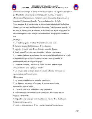 FACULTAD CIENCIAS DE LA SALUD
PROGRAMA DE ATENCIÓN TEMPRANA Y EDUCACIÓN INFANTIL
pág. 5
realizaron fue de campo de tipo exploratorio descriptivo con registros etnográficos
que describe las situaciones y costumbres de los pueblos, en la cual se
seleccionaron 30 preescolares y se entrevistaron 66 docentes de preescolar, de
los cuales 55 docentes utilizan los Proyectos Pedagógicos de Aula.
Como resultado de la investigación se encontró desconocimiento, confusión y
falta de experiencia en la elaboración de Proyectos Pedagógicos de Aula (P.P.A)
por parte de los docentes; No obstante se determinó que la gran mayoría de las
instituciones preescolares trabajan con herramientas pedagógicas dentro de su
aula.
√ Ventajas :
1. Les facilita y agiliza el trabajo de planificación en el aula.
2. Aumenta la capacidad de atención de los discentes.
3. Incentiva el interés tanto de los discentes como del docente.
4. Ayuda a modificar esquemas, adquiridos y adaptar a los nuevos.
5. Le crea condiciones favorables en el transcurrir de la jornada diaria en el aula.
6. Mejora la interpretación reflexiva del docente, como generador de
aprendizajes significativos para su grupo.
7. Favorecen el interés y necesidades de los discentes para un mejor
conocimiento del tema o proyecto tratado.
8. Les ayuda a tener un mejor desenvolvimiento laboral y enriquecer sus
experiencias con el mundo futuro.
√ Desventajas
1. Los proyectos didácticos se tornarían repetitivos.
2. Los docentes, son pocos reflexivos y no generan aprendizajes
significativos para su grupo.
3. La planificación en el aula se hace larga y repetitiva.
4. No incentivan el interés tanto del discente como del docente ante un
proyecto determinado.
5. No pueden tener un mejor control del aula de clases y de la distribución
de trabajo en los espacios.
6. Limita el enriquecimiento de sus experiencias con el mundo futuro.
 