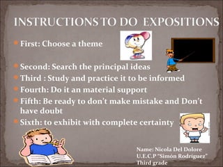 First: Choose a theme


Second: Search the principal ideas
Third : Study and practice it to be informed
Fourth: Do it an material support
Fifth: Be ready to don’t make mistake and Don’t
 have doubt
Sixth: to exhibit with complete certainty



                                Name: Nicola Del Dolore
                                U.E.C.P “Simón Rodríguez”
                                Third grade
 