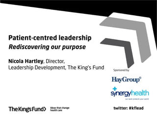 Patient-centred leadership
Rediscovering our purpose
Nicola Hartley, Director,
Leadership Development, The King’s Fund
twitter: #kflead
Sponsored by:
 