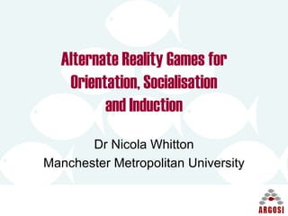 Alternate Reality Games for Orientation, Socialisation and Induction Dr Nicola Whitton Manchester Metropolitan University 