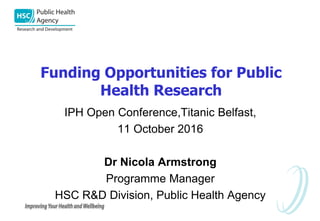 Funding Opportunities for Public
Health Research
IPH Open Conference,Titanic Belfast,
11 October 2016
Dr Nicola Armstrong
Programme Manager
HSC R&D Division, Public Health Agency
 