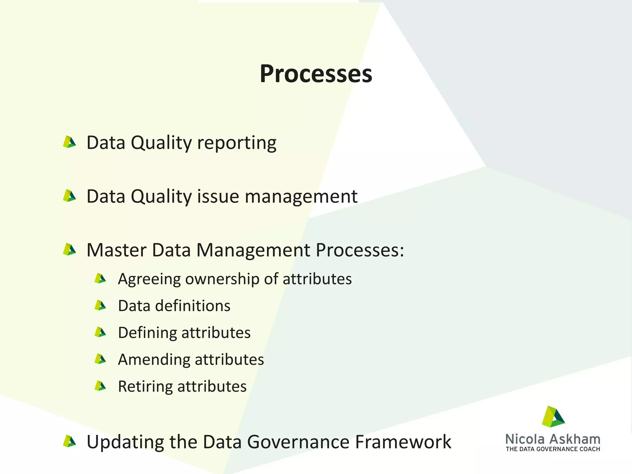 Data Quality reporting
Data Quality issue management
Master Data Management Processes:
Agreeing ownership of attributes
Data definitions
Defining attributes
Amending attributes
Retiring attributes
Updating the Data Governance Framework
Processes
 