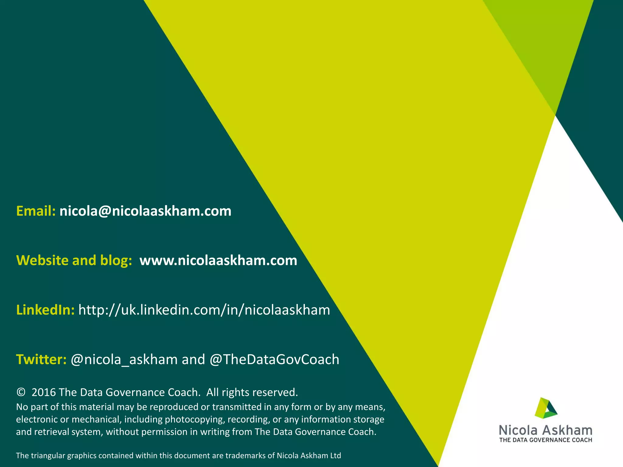 Email: nicola@nicolaaskham.com
Website and blog: www.nicolaaskham.com
LinkedIn: http://uk.linkedin.com/in/nicolaaskham
Twitter: @nicola_askham and @TheDataGovCoach
© 2016 The Data Governance Coach. All rights reserved.
No part of this material may be reproduced or transmitted in any form or by any means,
electronic or mechanical, including photocopying, recording, or any information storage
and retrieval system, without permission in writing from The Data Governance Coach.
The triangular graphics contained within this document are trademarks of Nicola Askham Ltd
 