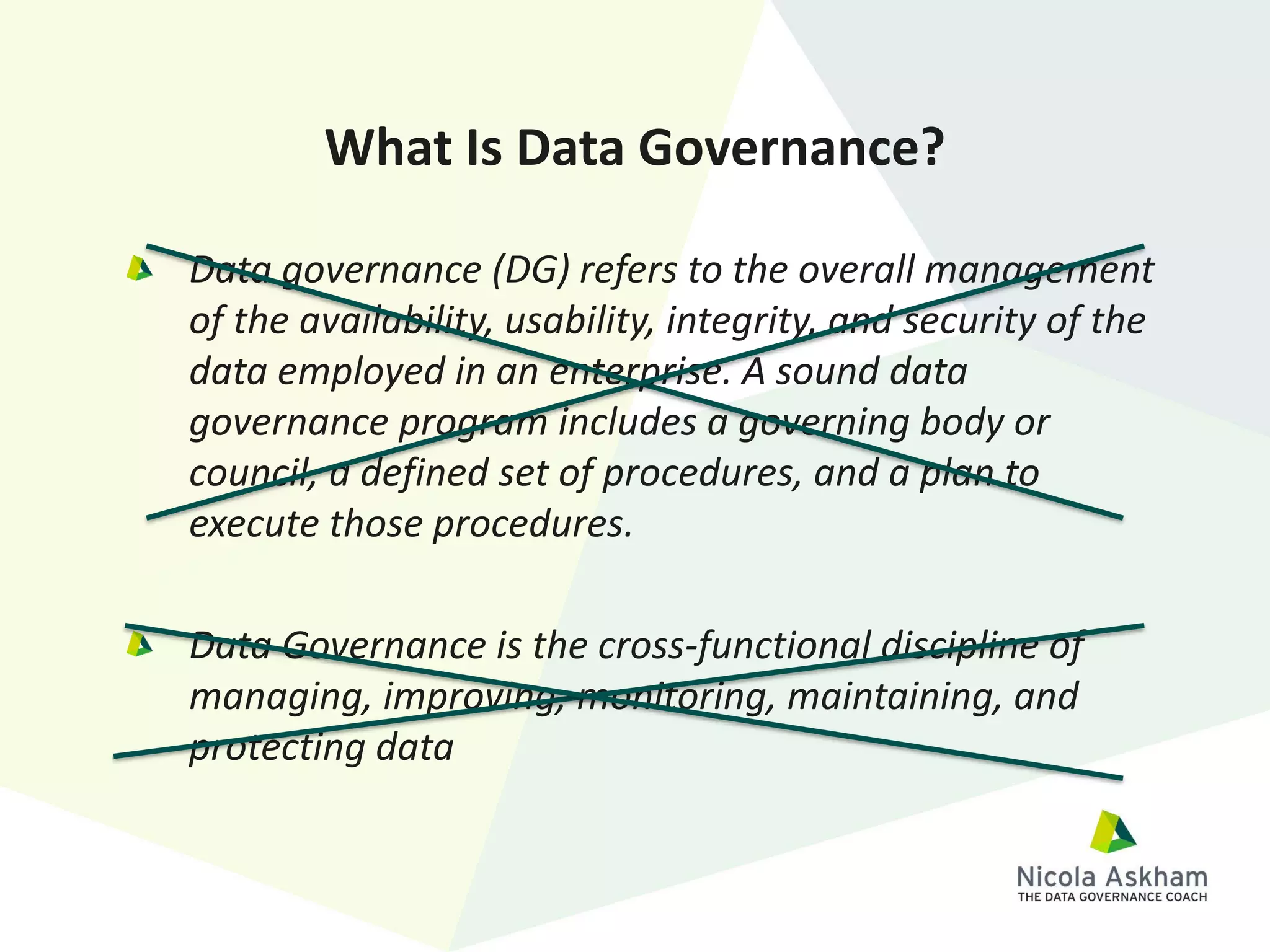 Data governance (DG) refers to the overall management
of the availability, usability, integrity, and security of the
data employed in an enterprise. A sound data
governance program includes a governing body or
council, a defined set of procedures, and a plan to
execute those procedures.
Data Governance is the cross-functional discipline of
managing, improving, monitoring, maintaining, and
protecting data
What Is Data Governance?
 
