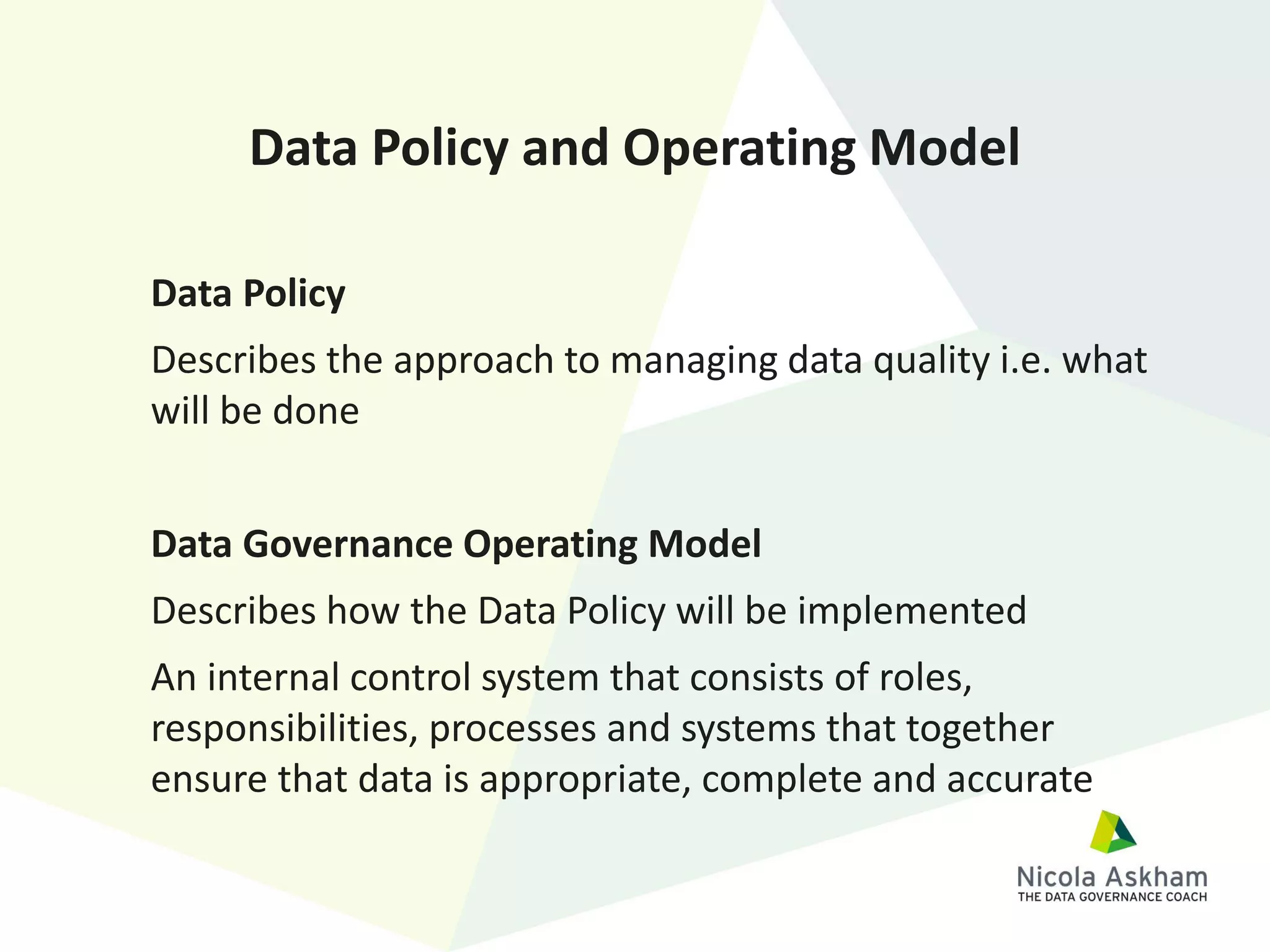 Data Policy
Describes the approach to managing data quality i.e. what
will be done
Data Governance Operating Model
Describes how the Data Policy will be implemented
An internal control system that consists of roles,
responsibilities, processes and systems that together
ensure that data is appropriate, complete and accurate
Data Policy and Operating Model
 