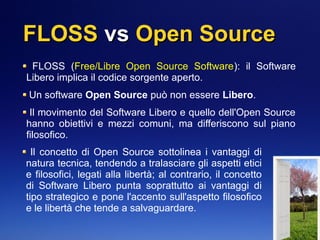FLOSSFLOSS vsvs Open SourceOpen Source
FLOSS (Free/Libre Open Source Software): il Software
Libero implica il codice sorgente aperto.
Un software Open Source può non essere Libero.
Il movimento del Software Libero e quello dell'Open Source
hanno obiettivi e mezzi comuni, ma differiscono sul piano
filosofico.
Il concetto di Open Source sottolinea i vantaggi di
natura tecnica, tendendo a tralasciare gli aspetti etici
e filosofici, legati alla libertà; al contrario, il concetto
di Software Libero punta soprattutto ai vantaggi di
tipo strategico e pone l'accento sull'aspetto filosofico
e le libertà che tende a salvaguardare.
 