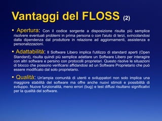 Vantaggi del FLOSSVantaggi del FLOSS (2)
AperturaApertura: Con il codice sorgente a disposizione risulta più semplice
risolvere eventuali problemi in prima persona o con l'aiuto di terzi, svincolandosi
dalla dipendenza dal produttore in relazione ad aggiornamenti, assistenza e
personalizzazioni.
AdattabilitàAdattabilità: Il Software Libero implica l'utilizzo di standard aperti (Open
Standard), risulta quindi più semplice adattare un Software Libero per interagire
con altri software e persino con protocolli proprietari. Questo risolve le situazioni
di blocco che possono verificarsi affidandosi ad un Software Proprietario che può
essere modificato dal solo proprietario.
QualitàQualità: Un'ampia comunità di utenti e sviluppatori non solo implica una
maggiore stabilità del software ma offre anche nuovi stimoli e possibilità di
sviluppo. Nuove funzionalità, meno errori (bug) e test diffusi risultano significativi
per la qualità del software.
 