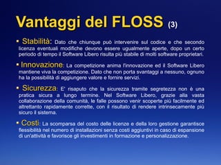 Vantaggi del FLOSSVantaggi del FLOSS (3)
StabilitàStabilità: Dato che chiunque può intervenire sul codice e che secondo
licenza eventuali modifiche devono essere ugualmente aperte, dopo un certo
periodo di tempo il Software Libero risulta più stabile di molti software proprietari.
InnovazioneInnovazione: La competizione anima l'innovazione ed il Software Libero
mantiene viva la competizione. Dato che non porta svantaggi a nessuno, ognuno
ha la possibilità di aggiungere valore e fornire servizi.
SicurezzaSicurezza: E' risaputo che la sicurezza tramite segretezza non è una
pratica sicura a lungo termine. Nel Software Libero, grazie alla vasta
collaborazione della comunità, le falle possono venir scoperte più facilmente ed
altrettanto rapidamente corrette, con il risultato di rendere intrinsecamente più
sicuro il sistema.
CostiCosti: La scomparsa del costo delle licenze e della loro gestione garantisce
flessibilità nel numero di installazioni senza costi aggiuntivi in caso di espansione
di un'attività e favorisce gli investimenti in formazione e personalizzazione.
 