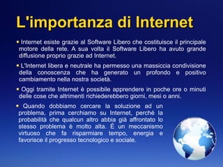 L'importanza di InternetL'importanza di Internet
Internet esiste grazie al Software Libero che costituisce il principale
motore della rete. A sua volta il Software Libero ha avuto grande
diffusione proprio grazie ad Internet.
L'Internet libera e neutrale ha permesso una massiccia condivisione
della conoscenza che ha generato un profondo e positivo
cambiamento nella nostra società.
Oggi tramite Internet è possibile apprendere in poche ore o minuti
delle cose che altrimenti richiederebbero giorni, mesi o anni.
Quando dobbiamo cercare la soluzione ad un
problema, prima cerchiamo su Internet, perché la
probabilità che qualcun altro abbia già affrontato lo
stesso problema è molto alta. É un meccanismo
virtuoso che fa risparmiare tempo, energia e
favorisce il progresso tecnologico e sociale.
 