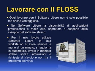 Lavorare con il FLOSSLavorare con il FLOSS
Oggi lavorare con il Software Libero non è solo possibile
ma anche vantaggioso.
Nel Software Libero la disponibilità di applicazioni
professionali è molto alta, sopratutto a supporto dello
sviluppo del software stesso.
Per il mio lavoro utilizzo
Software Libero, la mia
workstation si avvia sempre in
meno di un minuto, si aggiorna
in automatico, lavora in maniera
stabile senza interruzioni o
richieste di riavvio e non ha il
problema dei virus.
 