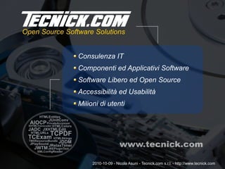 Consulenza IT
Componenti ed Applicativi Software
Software Libero ed Open Source
Accessibilità ed Usabilità
Milioni di utenti
2010-10-09 - Nicola Asuni - Tecnick.com s.r.l. - http://www.tecnick.com
 