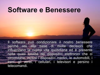Software e Benessere
Il software può condizionare il nostro benessereIl software può condizionare il nostro benessere
perché sta alla base di molte decisioni cheperché sta alla base di molte decisioni che
influenzano la nostra vita quotidiana ed è presenteinfluenzano la nostra vita quotidiana ed è presente
nella quasi totalità dei dispositivi elettronici che cinella quasi totalità dei dispositivi elettronici che ci
circondano, inclusi i dispositivi medici, le automobili, icircondano, inclusi i dispositivi medici, le automobili, i
treni, gli aerei, i cellulari, i televisori e persino itreni, gli aerei, i cellulari, i televisori e persino i
telecomandi.telecomandi.
 