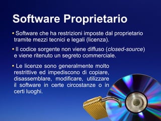 Software Proprietario
Software che ha restrizioni imposte dal proprietario
tramite mezzi tecnici e legali (licenza).
Il codice sorgente non viene diffuso (closed-source)
e viene ritenuto un segreto commerciale.
Le licenze sono generalmente molto
restrittive ed impediscono di copiare,
disassemblare, modificare, utilizzare
il software in certe circostanze o in
certi luoghi.
 