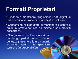 Formati Proprietari
Tendono a mantenere "prigionieri" i dati digitali in
una specifica versione di un applicativo software.
Consentono al produttore di mantenere il controllo
su di un formato dati così da inibirne l'uso a prodotti
concorrenti.
Non garantiscono l'accesso ai dati
nel lungo periodo e non danno
certezza presente e futura riguardo
ai diritti legali o le specifiche
tecniche (interoperabilità).
 