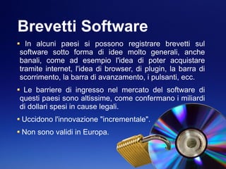 Brevetti Software
In alcuni paesi si possono registrare brevetti sul
software sotto forma di idee molto generali, anche
banali, come ad esempio l'idea di poter acquistare
tramite internet, l'idea di browser, di plugin, la barra di
scorrimento, la barra di avanzamento, i pulsanti, ecc.
Le barriere di ingresso nel mercato del software di
questi paesi sono altissime, come confermano i miliardi
di dollari spesi in cause legali.
Uccidono l'innovazione "incrementale".
Non sono validi in Europa.
 