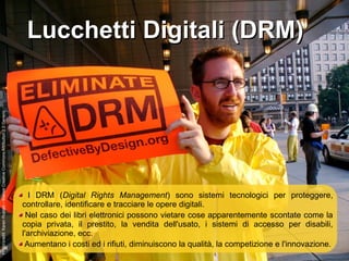 Lucchetti Digitali (DRM)Lucchetti Digitali (DRM)
I DRM (Digital Rights Management) sono sistemi tecnologici per proteggere,
controllare, identificare e tracciare le opere digitali.
Nel caso dei libri elettronici possono vietare cose apparentemente scontate come la
copia privata, il prestito, la vendita dell'usato, i sistemi di accesso per disabili,
l'archiviazione, ecc.
Aumentano i costi ed i rifiuti, diminuiscono la qualità, la competizione e l'innovazione.
Photocredit:KarenRustad–licenseCreativeCommonsAttribution2.0Generic
 