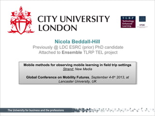 Nicola Beddall-Hill
Previously @ LDC ESRC (prior) PhD candidate
Attached to Ensemble TLRP TEL project
Mobile methods for observing mobile learning in field trip settings
Strand: New Media
Global Conference on Mobility Futures, September 4-6th
2013, at
Lancaster University, UK
Mobile methods for observing mobile learning in field trip settings
Strand: New Media
Global Conference on Mobility Futures, September 4-6th
2013, at
Lancaster University, UK
 