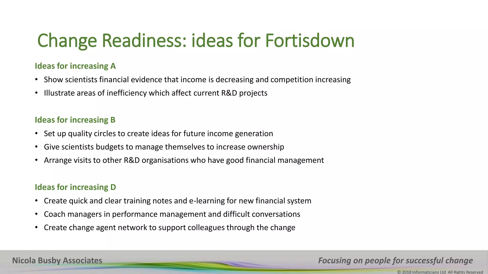 Nicola Busby Associates Focusing on people for successful change
© 2018 Informaticians Ltd All Rights Reserved
Change Readiness: ideas for Fortisdown
Ideas for increasing A
• Show scientists financial evidence that income is decreasing and competition increasing
• Illustrate areas of inefficiency which affect current R&D projects
Ideas for increasing B
• Set up quality circles to create ideas for future income generation
• Give scientists budgets to manage themselves to increase ownership
• Arrange visits to other R&D organisations who have good financial management
Ideas for increasing D
• Create quick and clear training notes and e-learning for new financial system
• Coach managers in performance management and difficult conversations
• Create change agent network to support colleagues through the change
 