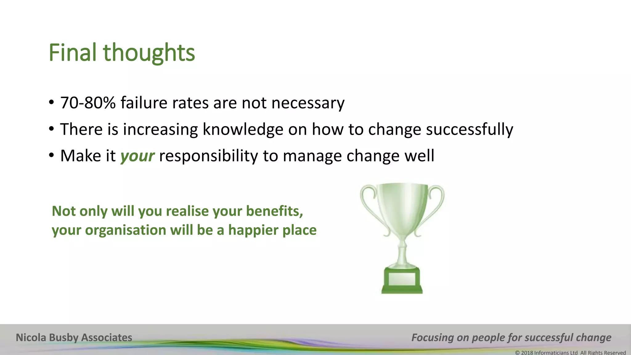 Nicola Busby Associates Focusing on people for successful change
© 2018 Informaticians Ltd All Rights Reserved
Nicola Busby Associates Focusing on people for successful change
© 2018 Informaticians Ltd All Rights Reserved
Final thoughts
• 70-80% failure rates are not necessary
• There is increasing knowledge on how to change successfully
• Make it your responsibility to manage change well
Not only will you realise your benefits,
your organisation will be a happier place
 