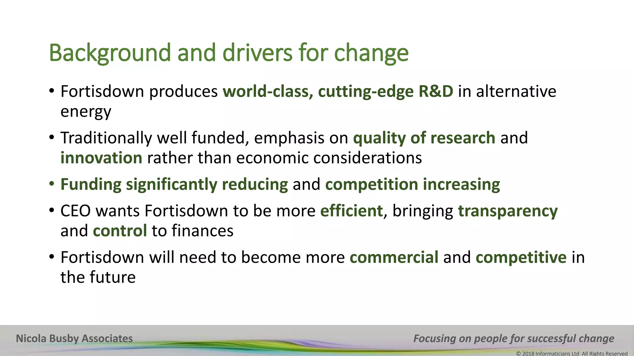 Nicola Busby Associates Focusing on people for successful change
© 2018 Informaticians Ltd All Rights Reserved
Background and drivers for change
• Fortisdown produces world-class, cutting-edge R&D in alternative
energy
• Traditionally well funded, emphasis on quality of research and
innovation rather than economic considerations
• Funding significantly reducing and competition increasing
• CEO wants Fortisdown to be more efficient, bringing transparency
and control to finances
• Fortisdown will need to become more commercial and competitive in
the future
 