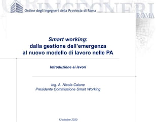 Smart working:
dalla gestione dell’emergenza
al nuovo modello di lavoro nelle PA
Introduzione ai lavori
Ing. A. Nicola Caione
Presidente Commissione Smart Working
13 ottobre 2020
 