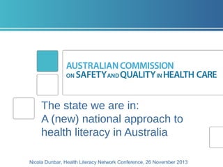 The state we are in:
A (new) national approach to
health literacy in Australia
Nicola Dunbar, Health Literacy Network Conference, 26 November 2013

 