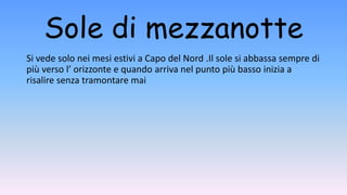 Sole di mezzanotte
Si vede solo nei mesi estivi a Capo del Nord .Il sole si abbassa sempre di
più verso l’ orizzonte e quando arriva nel punto più basso inizia a
risalire senza tramontare mai
 