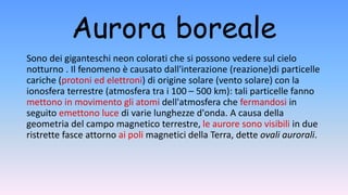 Aurora boreale
Sono dei giganteschi neon colorati che si possono vedere sul cielo
notturno . Il fenomeno è causato dall'interazione (reazione)di particelle
cariche (protoni ed elettroni) di origine solare (vento solare) con la
ionosfera terrestre (atmosfera tra i 100 – 500 km): tali particelle fanno
mettono in movimento gli atomi dell'atmosfera che fermandosi in
seguito emettono luce di varie lunghezze d'onda. A causa della
geometria del campo magnetico terrestre, le aurore sono visibili in due
ristrette fasce attorno ai poli magnetici della Terra, dette ovali aurorali.
 