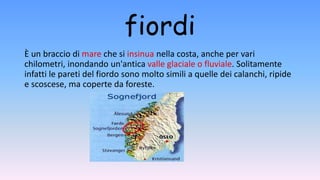 fiordi
È un braccio di mare che si insinua nella costa, anche per vari
chilometri, inondando un'antica valle glaciale o fluviale. Solitamente
infatti le pareti del fiordo sono molto simili a quelle dei calanchi, ripide
e scoscese, ma coperte da foreste.
 