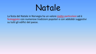 Natale
La festa del Natale in Norvegia ha un valore molto particolare ed è
festeggiato con numerose tradizioni popolari e con addobbi suggestivi
su tutti gli edifici del paese.
 