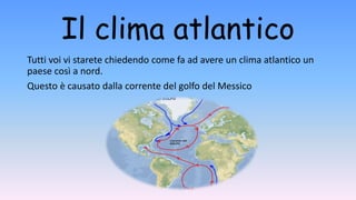 Il clima atlantico
Tutti voi vi starete chiedendo come fa ad avere un clima atlantico un
paese così a nord.
Questo è causato dalla corrente del golfo del Messico
 
