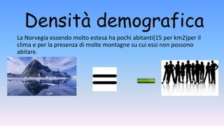 Densità demografica
La Norvegia essendo molto estesa ha pochi abitanti(15 per km2)per il
clima e per la presenza di molte montagne su cui essi non possono
abitare.
 