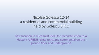Nicolae Golescu 12-14
a residential and commercial building
held by Golescu S.R.O
Best location in Bucharest ideal for reconstruction to A
Hostel / AIRBNB rental units and commercial on the
ground floor and underground
 