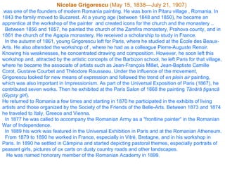 Nicolae Grigorescu  ( May 15 ,  1838 —July 2 1 , 1907) was one of the founders of modern Romania painting. He was born in  Pitaru village  , Romania. In 1843 the family moved to Buc arest . At a young age (between 1848 and 1850), he became an apprentice at the workshop of the painter  and created icons for the church and the monastery .. Between 1856 and 1857, he painted the church of the Zamfira monastery, Prahova county, and in 1861 the church of the Agapia monastery .   H e received a scholarship to study in France. In the autumn of 1861, young Grigorescu left for Paris, where he studied at the École des Beaux-Arts. He also attended the workshop of , where he had as a colleague Pierre-Auguste Renoir. Knowing his weaknesses, he concentrated drawing and composition. However, he soon left this workshop and, attracted by the artistic concepts of the Barbizon school, he left Paris for that village, where he became the associate of artists such as Jean-François Millet, Jean-Baptiste Camille Corot, Gustave Courbet and Théodore Rousseau. Under the influence of the movement, Grigorescu looked for new means of expression and followed the trend of  en plein air  painting, which was also important in Impressionism. As part of the Universal Exposition of Paris (1867), he contributed seven works. Then he exhibited at the Paris Salon of 1868 the painting  Tânără ţigancă  ( Gypsy girl ). He returned to Romania a few times and starting in 1870 he participated in the exhibits of living artists and those organized by the Society of the Friends of the Belle-Arts. Between 1873 and 1874 he traveled to Italy, Greece and Vienna. In 1877 he was called to accompany the Romanian Army as a "frontline painter" in the Romanian War of Independence. In 1889 his work was featured in the Universal Exhibition in Paris and at the Romanian Atheneum.  From 1879 to 1890 he worked in France, especially in Vitré, Bretagne, and in his workshop in Paris. In 1890 he settled in Câmpina and started depicting pastoral themes, especially portraits of peasant girls, pictures of ox carts on dusty country roads and other landscapes. He was named honorary member of the Romanian Academy in 1899.  