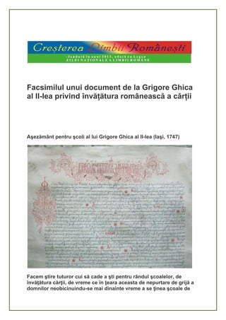 Facsimilul unui document de la Grigore Ghica
al II-lea privind învățătura românească a cărții
Aşezământ pentru şcoli al lui Grigore Ghica al II-lea (Iaşi, 1747)
Facem ştire tuturor cui să cade a şti pentru rândul şcoalelor, de
învăţătura cărţii, de vreme ce în ţeara aceasta de nepurtare de grijă a
domnilor neobicinuindu-se mai dinainte vreme a se ţinea şcoale de
 